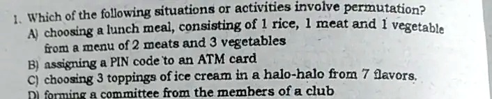 1. Which of the following situations or activities involve permutation?
A) choosing a lunch meal, consisting of 1 rice, 1 meat and 1 vegetable
from a menu of 2 meats and 3 vegetables
B) assigning a PIN code to an ATM card
C) choosing 3 toppings of ice cream in a halo-halo from 7 flavors.
D) forming a committee from the members of a club