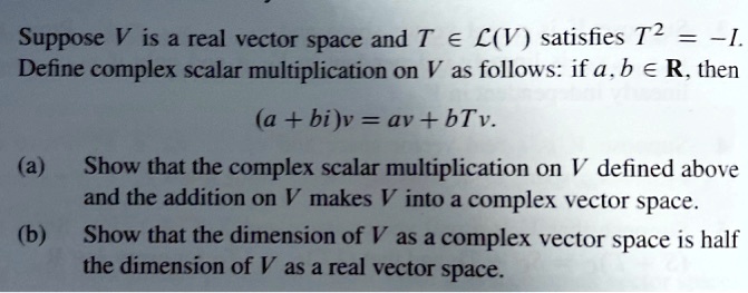 Suppose V is a real vector space and T in mathcalL(V) satisfies T^2 = -I.
Define complex scalar multiplication on V as follows: if a, b in mathbbR, then
(a + bi)v = av + bTv.
(a) Show that the complex scalar multiplication on V defined above and the addition on V makes V into a complex vector space.
(b) Show that the dimension of V as a complex vector space is half the dimension of V as a real vector space.