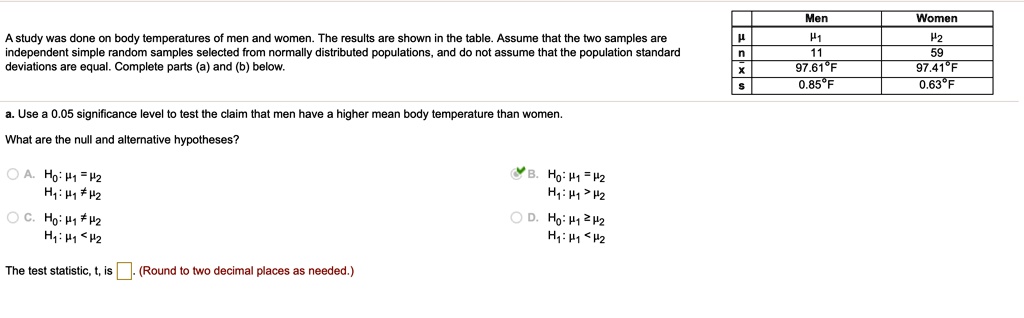 A study was done on body temperatures of men and women. The results are shown in the table. Assume that the two samples are independent simple random samples selected from normally distributed populations, and do not assume that the population standard deviations are equal. Complete parts (a) and (b) below.

Men Women
? ?1 ?2
n 11 59
x? 97.61°F 97.41°F
s 0.85°F 0.63°F

a. Use a 0.05 significance level to test the claim that men have a higher mean body temperature than women.

What are the null and alternative hypotheses?
A. H0: ?1 = ?2
H1: ?1 ? ?2
B. H0: ?1 = ?2
H1: ?1 > ?2
C. H0: ?1 ? ?2
H1: ?1 < ?2
D. H0: ?1 ? ?2
H1: ?1 < ?2

The test statistic, t, is [ ]. (Round to two decimal places as needed.)