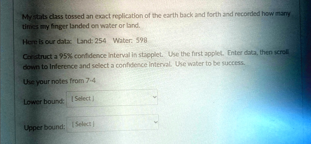 My stats class tossed an exact replication of the earth back and forth and recorded how many
times my finger landed on water or land.
Here is our data: Land: 254 Water: 598
Construct a 95% confidence interval in stapplet. Use the first applet. Enter data, then scroll
down to Inference and select a confidence interval. Use water to be success.
Use your notes from 7-4
Lower bound: [Select]
Upper bound: [Select]