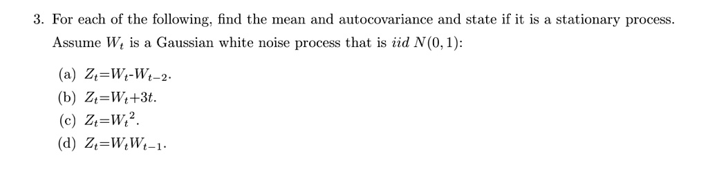 3. For each of the following, find the mean and autocovariance and state if it is a stationary process.
Assume Wt is a Gaussian white noise process that is iid N(0,1):
(a) Zt=Wt-Wt-2.
(b) Zt=Wt+3t.
(c) Zt=Wt^2.
(d) Zt=WtWt-1.