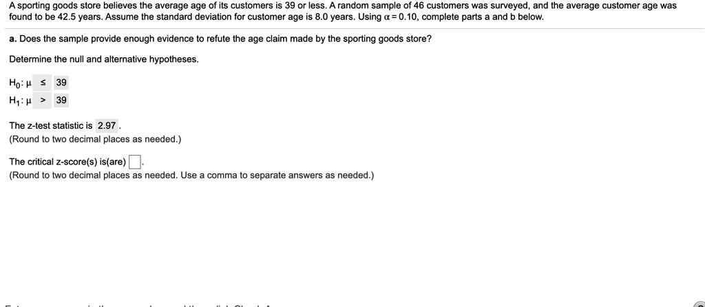 A sporting goods store believes the average age of its customers is 39 or less. A random sample of 46 customers was surveyed, and the average customer age was found to be 42.5 years. Assume the standard deviation for customer age is 8.0 years. Using ? = 0.10, complete parts a and b below.

a. Does the sample provide enough evidence to refute the age claim made by the sporting goods store?

Determine the null and alternative hypotheses.

H0: ? ? 39
H1: ? > 39

The z-test statistic is 2.97.
(Round to two decimal places as needed.)

The critical z-score(s) is(are) .
(Round to two decimal places as needed. Use a comma to separate answers as needed.)