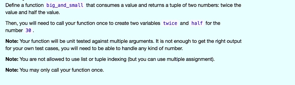 Define a function `bigandsmall` that consumes a value and returns a tuple of two numbers: twice the
value and half the value.
Then, you will need to call your function once to create two variables `twice` and `half` for the
number 30.
Note: Your function will be unit tested against multiple arguments. It is not enough to get the right output
for your own test cases, you will need to be able to handle any kind of number.
Note: You are not allowed to use list or tuple indexing (but you can use multiple assignment).
Note: You may only call your function once.