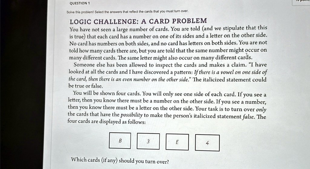 QUESTION 1
Solve this problem! Select the answers that reflect the cards that you must turn over.
LOGIC CHALLENGE: A CARD PROBLEM
You have not seen a large number of cards. You are told (and we stipulate that this
is true) that each card has a number on one of its sides and a letter on the other side.
No card has numbers on both sides, and no card has letters on both sides. You are not
told how many cards there are, but you are told that the same number might occur on
many different cards. The same letter might also occur on many different cards.
Someone else has been allowed to inspect the cards and makes a claim. "I have
looked at all the cards and I have discovered a pattern: If there is a vowel on one side of
the card, then there is an even number on the other side." The italicized statement could
be true or false.
You will be shown four cards. You will only see one side of each card. If you see a
letter, then you know there must be a number on the other side. If you see a number,
then you know there must be a letter on the other side. Your task is to turn over only
the cards that have the possibility to make the person's italicized statement false. The
four cards are displayed as follows:
B
3
E
4
Which cards (if any) should you turn over?