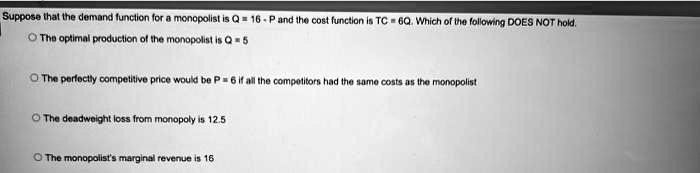 Suppose that the demand function for a monopolist is Q = 16 - P and the cost function is TC = 6Q. Which of the following DOES NOT hold.
The optimal production of the monopolist is Q = 5
The perfectly competitive price would be P = 6 if all the competitors had the same costs as the monopolist
The deadweight loss from monopoly is 12.5
The monopolist's marginal revenue is 16