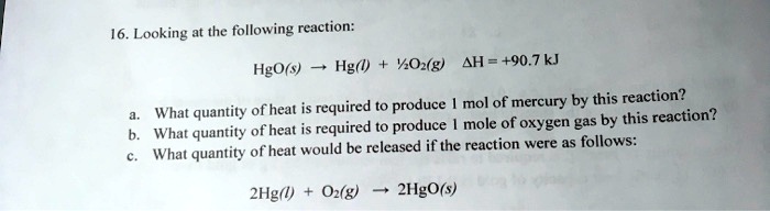 16. Looking at the following reaction:

HgO(s) ? Hg(l) + ½ O2(g) ?H = +90.7 kJ

a. What quantity of heat is required to produce 1 mol of mercury by this reaction?
b. What quantity of heat is required to produce 1 mole of oxygen gas by this reaction?
c. What quantity of heat would be released if the reaction were as follows:

2Hg(l) + O2(g) ? 2HgO(s)