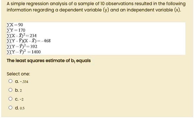 A simple regression analysis of a sample of 10 observations resulted in the following information regarding a dependent variable (y) and an independent variable (x).
?X = 90
?Y = 170
?(X - X?)² = 234
?(Y - Y?)(X - X?) = -468
?(Y - Y?)² = 392
?(Y - ?)² = 1400
The least squares estimate of b? equals
Select one:
a. -.334
b. 2
c. -2
d. 0.5