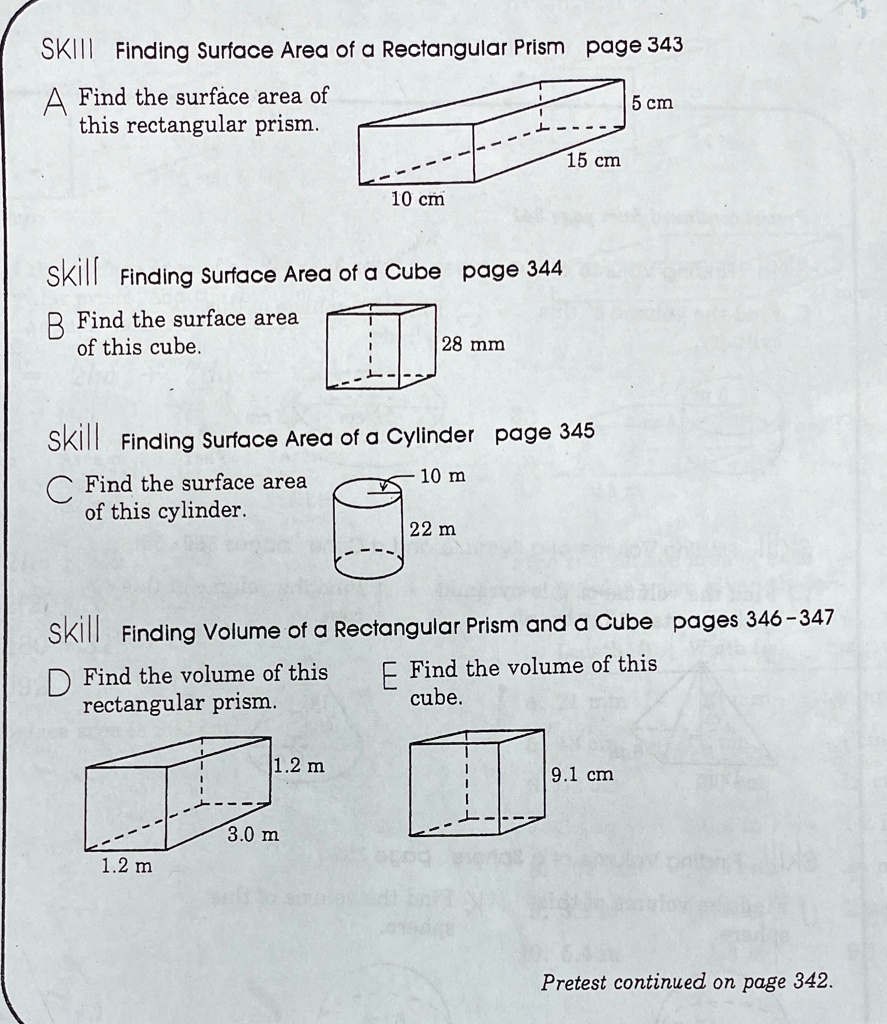 SKILL Finding Surface Area of a Rectangular Prism
A Find the surface area of this rectangular prism.
5 cm
15 cm
10 cm
skill Finding Surface Area of a Cube
B Find the surface area of this cube.
28 mm
skill Finding Surface Area of a Cylinder
C Find the surface area of this cylinder.
10 m
22 m
skill Finding Volume of a Rectangular Prism and a Cube
D Find the volume of this rectangular prism.
1.2 m
3.0 m
1.2 m
E Find the volume of this cube.
9.1 cm