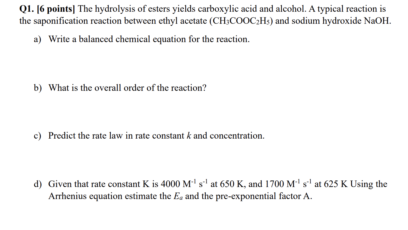 Q1. [6 points] The hydrolysis of esters yields carboxylic acid and alcohol. A typical reaction is the saponification reaction between ethyl acetate (CH3COOC2H5) and sodium hydroxide NaOH.
a) Write a balanced chemical equation for the reaction.
b) What is the overall order of the reaction?
c) Predict the rate law in rate constant k and concentration.
d) Given that rate constant K is 4000 M^-1 s^-1 at 650  K, and 1700 M^-1 s^-1 at 625  K Using the Arrhenius equation estimate the Ea and the pre-exponential factor A.
