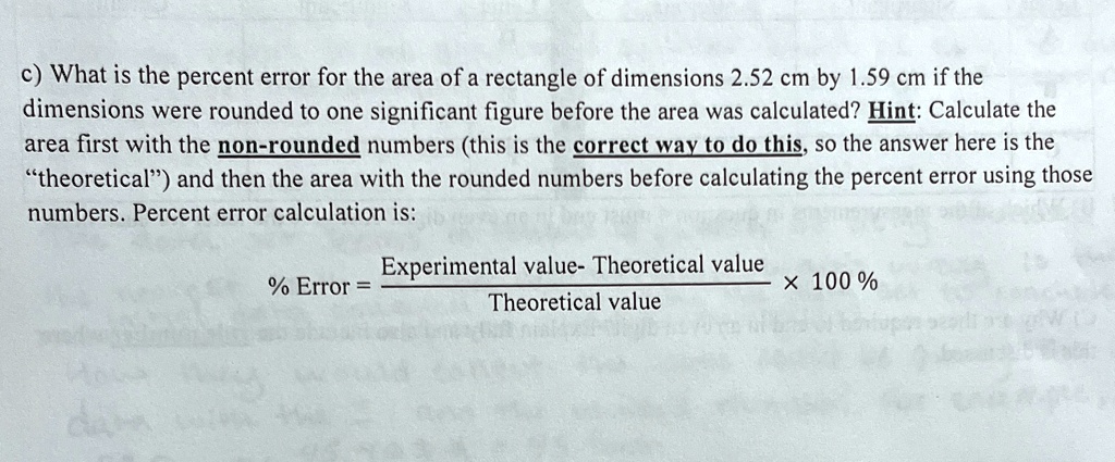 c) What is the percent error for the area of a rectangle of dimensions 2.52 cm by 1.59 cm if the dimensions were rounded to one significant figure before the area was calculated? Hint: Calculate the area first with the non-rounded numbers (this is the correct way to do this, so the answer here is the ẗheoretical)̈ and then the area with the rounded numbers before calculating the percent error using those numbers. Percent error calculation is:
% Error = \frac{Experimental value - Theoretical value}{Theoretical value} \times 100%