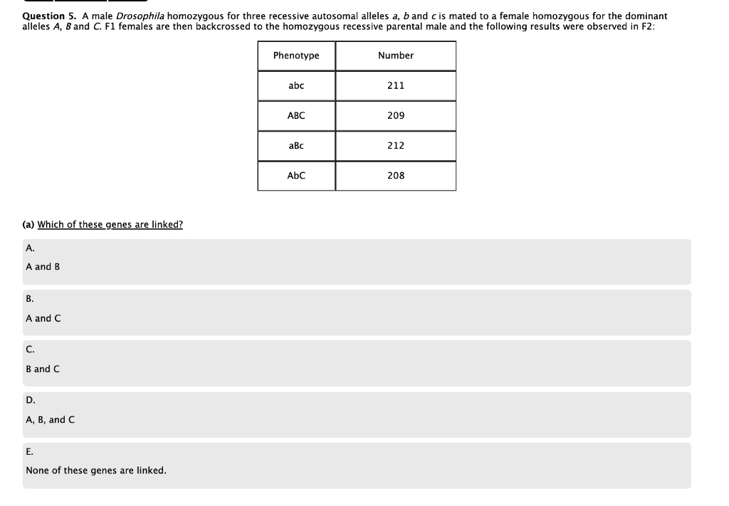 Question 5. A male Drosophila homozygous for three recessive autosomal alleles a, b and c is mated to a female homozygous for the dominant alleles A, B and C. F1 females are then backcrossed to the homozygous recessive parental male and the following results were observed in F2:

Phenotype Number
abc 211
ABC 209
aBc 212
AbC 208

(a) Which of these genes are linked?
A. A and B
B. A and C
C. B and C
D. A, B, and C
E. None of these genes are linked.
