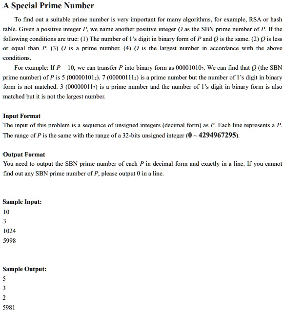 A Special Prime Number
To find out a suitable prime number is very important for many algorithms, for example, RSA or hash
table. Given a positive integer P, we name another positive integer Q as the SBN prime number of P. If the
following conditions are true: (1) The number of 1's digit in binary form of P and Q is the same. (2) Q is less
or equal than P. (3) Q is a prime number. (4) O is the largest number in accordance with the above
conditions.
For example: If P = 10, we can transfer P into binary form as 000010102. We can find that Q (the SBN
prime number) of P is 5 (000001012). 7 (000001112) is a prime number but the number of 1's digit in binary
form is not matched. 3 (000000112) is a prime number and the number of 1's digit in binary form is also
matched but it is not the largest number.
Input Format
The input of this problem is a sequence of unsigned integers (decimal form) as P. Each line represents a P.
The range of P is the same with the range of a 32-bits unsigned integer (0 4294967295).
Output Format
You need to output the SBN prime number of each P in decimal form and exactly in a line. If you cannot
find out any SBN prime number of P, please output 0 in a line.
Sample Input:
10
3
1024
5998
Sample Output:
5
3
2
5981
