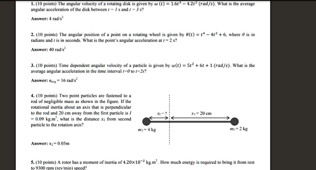 1. (10 points) The angular velocity of a rotating disk is given by ? (t) = 1.6t³ - 4.2t² (rad/s). What is the average angular acceleration of the disk between t = 1 s and t = 3 s?

Answer: 4 rad/s²

2. (10 points) The angular position of a point on a rotating wheel is given by ?(t) = t? - 4t² + 6, where ? is in radians and t is in seconds. What is the point's angular acceleration at t = 2 s?

Answer: 40 rad/s²

3. (10 points) Time dependent angular velocity of a particle is given by ?(t) = 5t² + 6t + 1 (rad/s). What is the average angular acceleration in the time interval t=0 to t=2s?

Answer: ???? = 16 rad/s²

4. (10 points) Two point particles are fastened to a rod of negligible mass as shown in the figure. If the rotational inertia about an axis that is perpendicular to the rod and 20 cm away from the first particle is I = 0.09 kg.m², what is the distance x? from second particle to the rotation axis?
m? = 4 kg x? = ? x? = 20 cm m? = 2 kg

Answer: x? = 0.05m

5. (10 points) A rotor has a moment of inertia of 4.20×10?² kg.m². How much energy is required to bring it from rest to 9300 rpm (rev/min) speed?