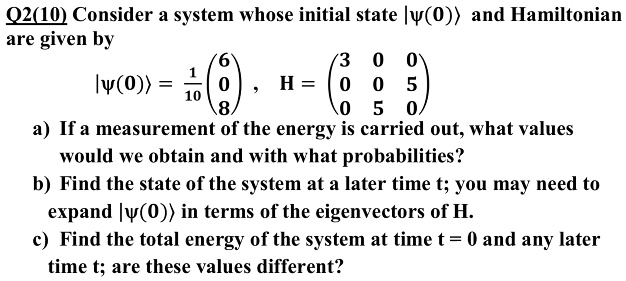 Consider a system whose initial state |?(0)? and Hamiltonian are given by |?(0)? = 1/10 (6 
 0 
 8) , H = (3 0 0 
 0 0 5 
 0 5 0) a) If a measurement of the energy is carried out, what values would we obtain and with what probabilities? b) Find the state of the system at a later time t; you may need to expand |?(0)? in terms of the eigenvectors of H. c) Find the total energy of the system at time t = 0 and any later time t; are these values different?
