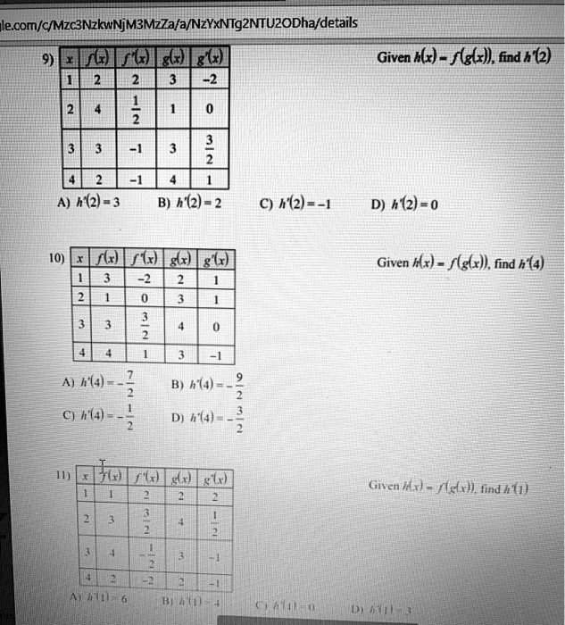 9) x f(x) f'(x) g(x) g'(x)
1 2 2 3 -2
2 4 1/2 1 0
3 3 -1 3 3/2
4 2 -1 4 1
Given h(x) = f(g(x)), find h'(2)
A) h'(2) = 3 B) h'(2) = 2 C) h'(2) = -1 D) h'(2) = 0

10) x f(x) f'(x) g(x) g'(x)
1 3 -2 2 1
2 1 0 3 1
3 3 3/2 4 0
4 4 1 3 -1
Given h(x) = f(g(x)), find h'(4)
A) h'(4) = -7/2 B) h'(4) = -9/2 C) h'(4) = -1/2 D) h'(4) = -3/2

11) x f(x) f'(x) g(x) g'(x)
1 1 2 2 2
2 3 3/2 4 1/2
3 4 -1/2 3 -1
4 2 -2 2 -1
Given h(x) = f(g(x)), find h'(1)
A) h'(1) = 6 B) h'(1) = 4 C) h'(1) = 0 D) h'(1) = 3