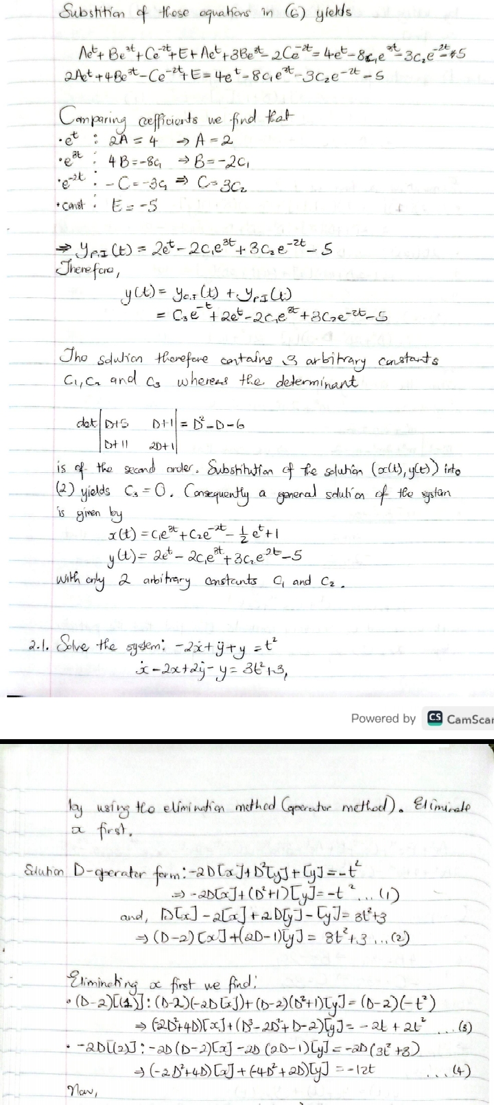 Substition of these equations in (6) yiedts

    A e^t+B e^3 t+C e^-2 t+E+A e^t+3 B e^3 t-2 C e^-2 t=4 e^t-8 c1 e^2 t-3 c2 e^-2 t-5 
        
        2 A e^t+4 B e^3 t-C e^-2 t+E=4 e^t-8 c1 e^3 t-3 C2 e^-2 t-5


Comparing cefficients we find that
- e^t: 2 A=4 ⇒ A=2
- e^3 t: 4 B=-8 c1⇒ B=-2 c1
- e^-2 t:-C=-3 c1⇒ C=3 c2
+ Const. E=-5

    ⇒ yP, I(t)=2 e^t-2 c1 e^3 t+3 c2 e^-2 t-5


Therefora,

    y(t)     =yC, F(t)+yP, I(t) 
        =C3 e^-t+2 e^t-2 C1 e^3 t+3 C2 e^-2 t-5


Tho solution therefore contains is arbitrary constants C1, C2 and C3 wheress the determinant

    dat|
        D+5     D+1 
        
        D+11     2 D+1
    |=D^2-D-6

is of the seand order. Substitution of the solution (x(t), y(t)) inte (2) yields C3=0. Consequently a general solution of the systan is given by

    x(t)=c1 e^3 t+c2 e^-2 t-(1)/(2) e^t+1 
        
        y(t)=2 e^t-2 c1 e^3 t+3 c2 e^2 t-5

with anly 2 arbitrary constants C1 and C2.
2.1. Solve the system: -2 ẋ+ÿ+y=t^2

    ẋ-2 x+2 ẏ-y=3 t^2+3,


Powered by
CamScai

by using the elimination methed (qoerator method). Eliminate a first.

Edution D-gerator form: -2 D[x]+D^2[y]+[y]=-t^2

    ⇒-2 D[x]+(D^2+1)[y]=-t^2…(1 
     and     D[x]-2[x]+2 D[y]-[y]=3 t^2+3 
    ⇒    (D-2)[x]+(2 D-1)[y]=8 t^2+3 …


Eliminating x first we find:

    ·(D-2)[(1)]     :(D-2)(-2 D[x])+(D-2)(D^2+1)[y] 
    ⇒    =(D-2 D^2+4 D)[x]+(D^2) 
    ·-2 D[(2)]     :-2 D(D-2)[x]-2 D(2 D-1)[y]=-2 D(3 t^2+3) 
    ⇒   (-2 D^2+4 D)[x]+(-4 D^2+2 D)[y]=-12 t


Naw,