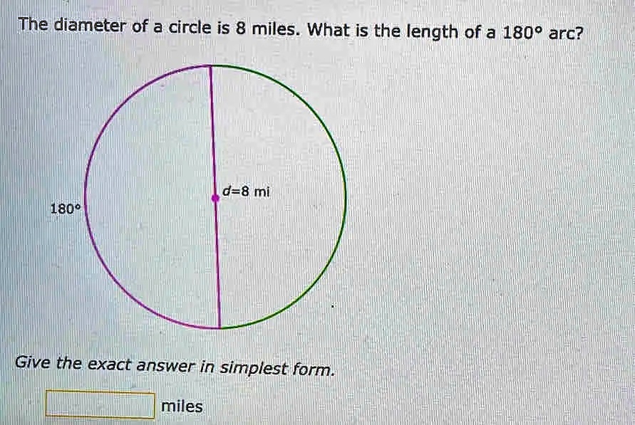 The diameter of a circle is 8 miles. What is the length of a 180° arc?
d=8 mi
180°
Give the exact answer in simplest form.
miles