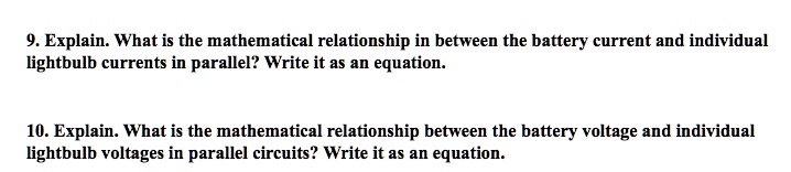 9. Explain. What is the mathematical relationship in between the battery current and individual lightbulb currents in parallel? Write it as an equation.

10. Explain. What is the mathematical relationship between the battery voltage and individual lightbulb voltages in parallel circuits? Write it as an equation.