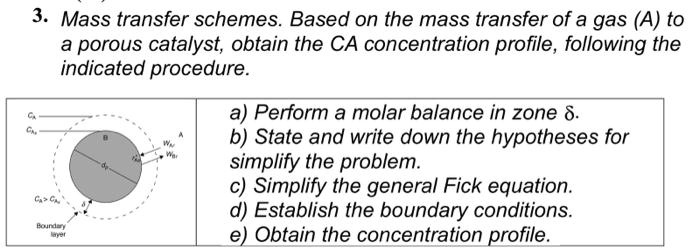 3. Mass transfer schemes. Based on the mass transfer of a gas (A) to
a porous catalyst, obtain the CA concentration profile, following the
inindicated procedure.

a) Perform a molar balance in zone ?.
b) State and write down the hypotheses for
simplify the problem.
c) Simplify the general Fick equation.
d) Establish the boundary conditions.
e) Obtain the concentration profile.