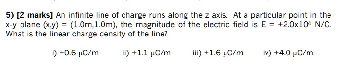 An infinite line of charge runs along the z axis. At a particular point in the x-y plane (x,y) = (1.0m,1.0m), the magnitude of the electric field is E = +2.0x10^4 N/C. What is the linear charge density of the line?

i) +0.6 µC/m
ii) +1.1 µC/m
iii) +1.6 µC/m
iv) +4.0 µC/m