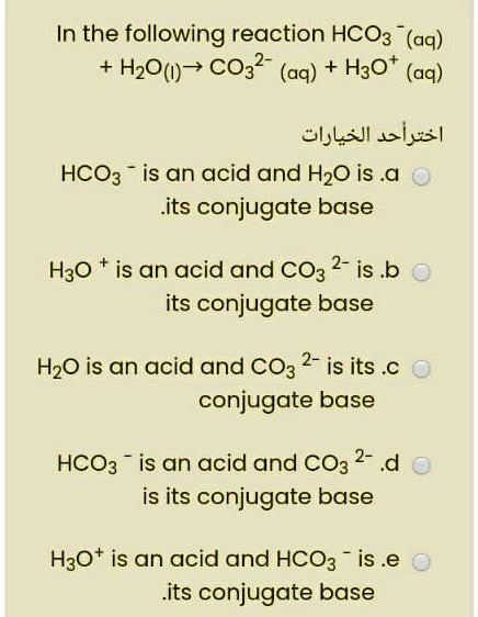 In the following reaction HCO3? (aq) + H2O(l) ? CO3²? (aq) + H3O? (aq)
a. HCO3? is an acid and H2O is its conjugate base
b. H3O? is an acid and CO3²? is its conjugate base
c. H2O is an acid and CO3²? is its conjugate base
d. HCO3? is an acid and CO3²? is its conjugate base
e. H3O? is an acid and HCO3? is its conjugate base