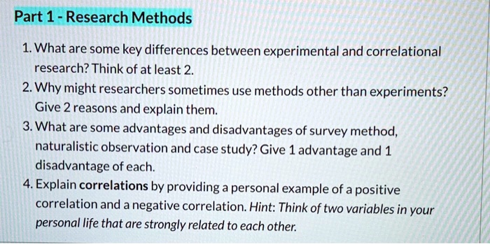 Part 1 - Research Methods
1. What are some key differences between experimental and correlational
research? Think of at least 2.
2. Why might researchers sometimes use methods other than experiments?
Give 2 reasons and explain them.
3. What are some advantages and disadvantages of survey method,
naturalistic observation and case study? Give 1 advantage and 1
disadvantage of each.
4. Explain correlations by providing a personal example of a positive
correlation and a negative correlation. Hint: Think of two variables in your
personal life that are strongly related to each other.
