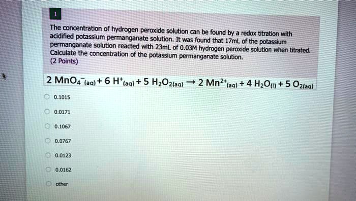 The concentration of hydrogen peroxide solution can be found by a redox titration with acidified potassium permanganate solution. It was found that 17mL of the potassium permanganate solution reacted with 23mL of 0.03M hydrogen peroxide solution when titrated. Calculate the concentration of the potassium permanganate solution.
2 MnO4-(aq) + 6 H+(aq) + 5 H2O2(aq) ? 2 Mn2+(aq) + 4 H2O(l) + 5 O2(aq)
0.1015
0.0171
0.1067
0.0767
0.0123
0.0162
other