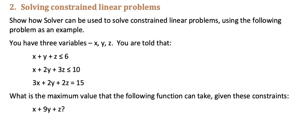 2. Solving constrained linear problems
Show how Solver can be used to solve constrained linear problems, using the following
problem as an example.
You have three variables - x, y, z. You are told that:
x + y + z ? 6
x + 2y + 3z ? 10
3x + 2y + 2z = 15
What is the maximum value that the following function can take, given these constraints:
x + 9y + z?
