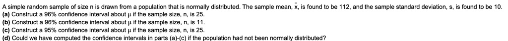 A simple random sample of size n is drawn from a population that is normally distributed. The sample mean, x?, is found to be 112, and the sample standard deviation, s, is found to be 10.
(a) Construct a 96% confidence interval about ? if the sample size, n, is 25.
(b) Construct a 96% confidence interval about ? if the sample size, n, is 11.
(c) Construct a 95% confidence interval about ? if the sample size, n, is 25.
(d) Could we have computed the confidence intervals in parts (a)-(c) if the population had not been normally distributed?