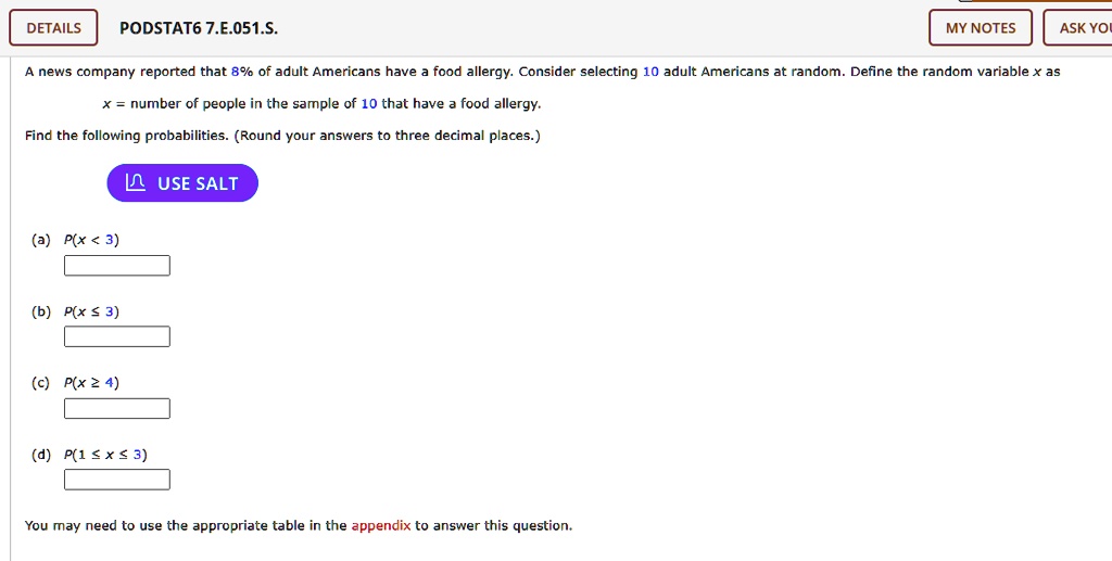 A news company reported that 8% of adult Americans have a food allergy. Consider selecting 10 adult Americans at random. Define the random variable x as
x = number of people in the sample of 10 that have a food allergy.
Find the following probabilities. (Round your answers to three decimal places.)
(a) P(x < 3)
(b) P(x ? 3)
(c) P(x ? 4)
(d) P(1 ? x ? 3)
You may need to use the appropriate table in the appendix to answer this question.