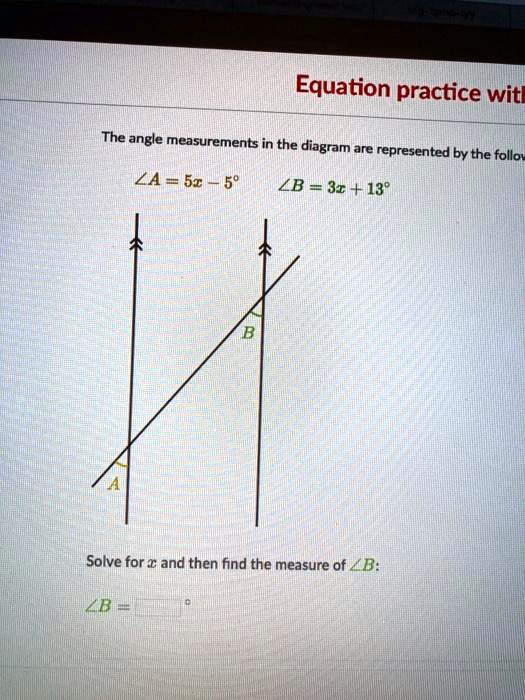 Equation practice with
The angle measurements in the diagram are represented by the following:
?A = 5x - 5°
?B = 3x + 13°
A B
Solve for x and then find the measure of ?B:
?B = [ ] °