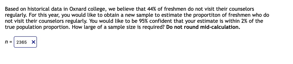 Based on historical data in Oxnard college, we believe that 44% of freshmen do not visit their counselors regularly. For this year, you would like to obtain a new sample to estimate the proportiton of freshmen who do not visit their counselors regularly. You would like to be 95% confident that your estimate is within 2% of the true population proportion. How large of a sample size is required? Do not round mid-calculation.
n = 2365