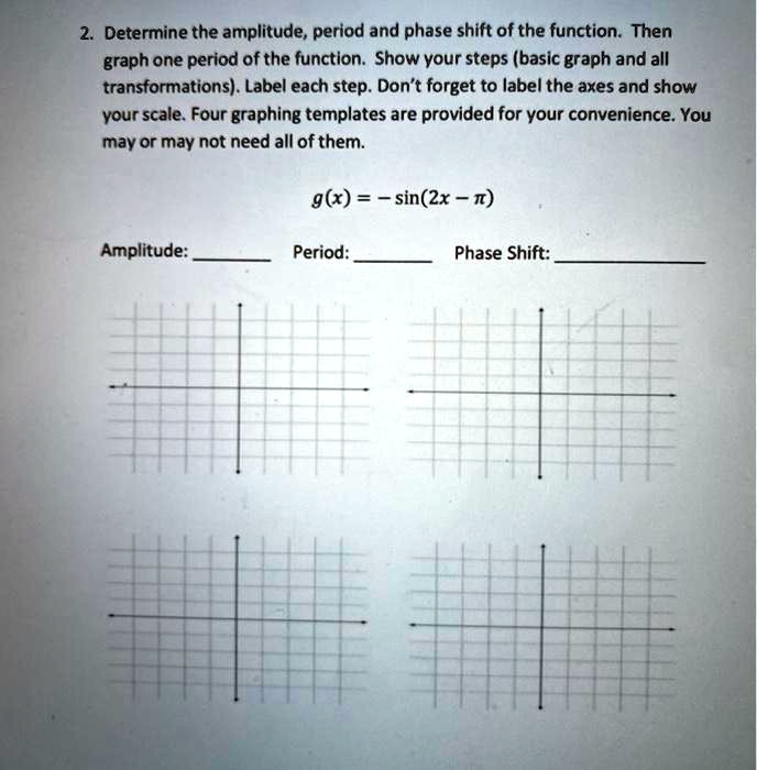 2. Determine the amplitude, period and phase shift of the function. Then graph one period of the function. Show your steps (basic graph and all transformations). Label each step. Don't forget to label the axes and show your scale. Four graphing templates are provided for your convenience. You may or may not need all of them.

g(x) = - sin(2x - ?)

Amplitude:
Period:
Phase Shift: