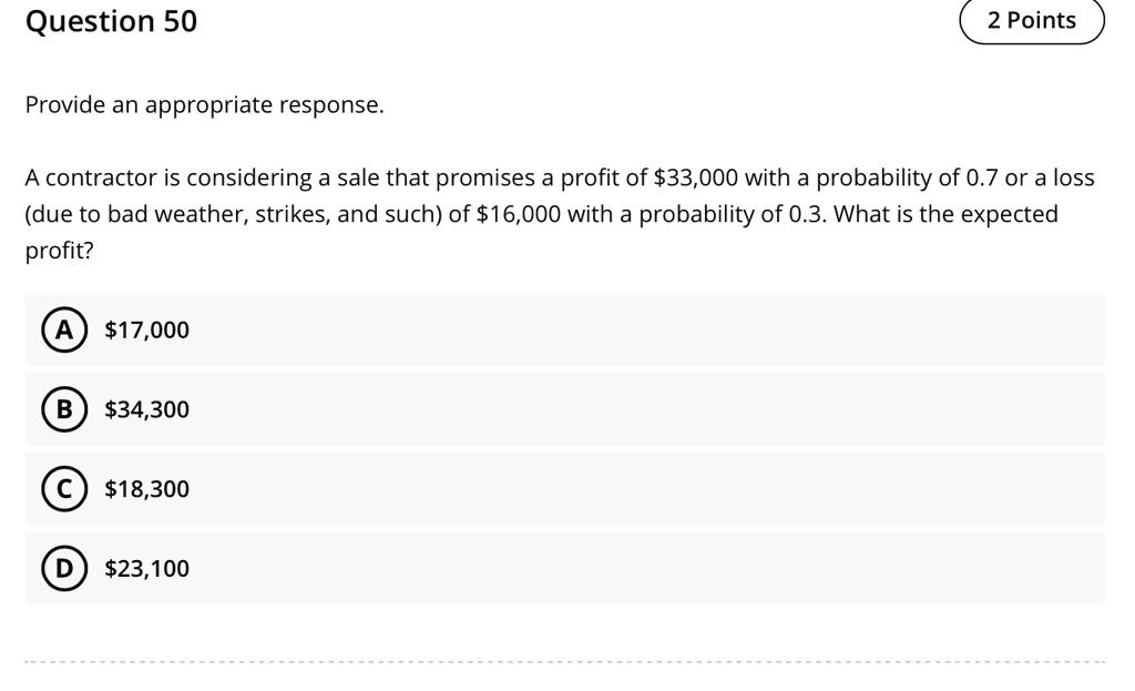 Provide an appropriate response.
A contractor is considering a sale that promises a profit of 33,000 with a probability of 0.7 or a loss (due to bad weather, strikes, and such) of16,000 with a probability of 0.3. What is the expected profit?
(A) 17,000
(B)34,300
(C) 18,300
(D)23,100