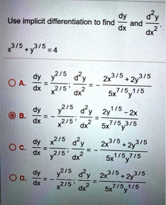Use implicit differentiation to find dy/dx and d^2y/dx^2.
x^3/5 + y^3/5 = 4
A. dy/dx = y^2/5 / x^2/5; d^2y/dx^2 = - (2x^3/5 + 2y^3/5) / (5x^7/5y^1/5)
B. dy/dx = - y^2/5 / x^2/5; d^2y/dx^2 = (2y^1/5 - 2x) / (5x^7/5y^3/5)
C. dy/dx = x^2/5 / y^2/5; d^2y/dx^2 = - (2x^3/5 + 2y^3/5) / (5x^1/5y^7/5)
D. dy/dx = - y^2/5 / x^2/5; d^2y/dx^2 = (2x^3/5 + 2y^3/5) / (5x^7/5y^1/5)