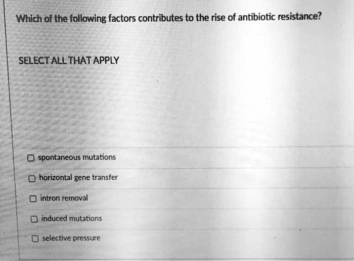 Which of the following factors contributes to the rise of antibiotic resistance?

SELECT ALL THAT APPLY

spontaneous mutations
horizontal gene transfer
intron removal
induced mutations
selective pressure