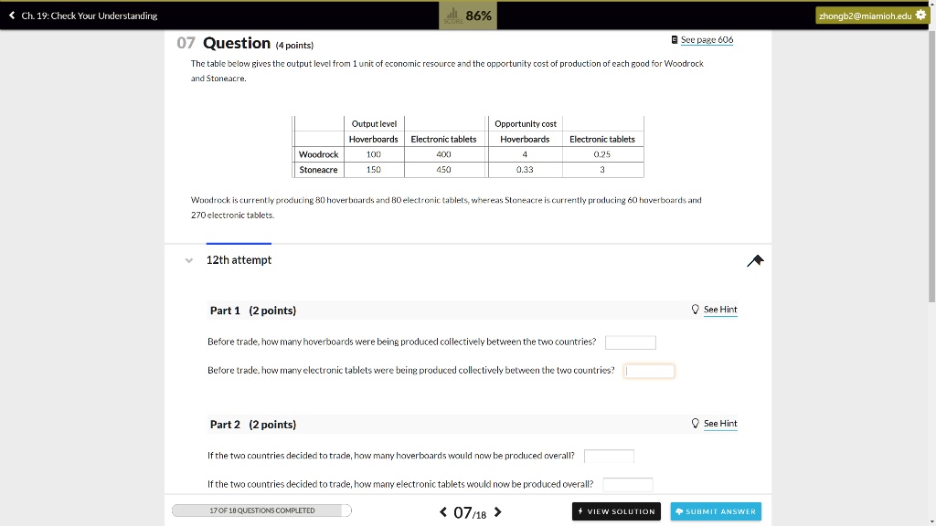 07 Question (4 points)
The table below gives the output level from 1 unit of economic resource and the opportunity cost of production of each good for Woodrock and Stoneacre.

Output level | Electronic tablets | Opportunity cost | Hoverboards | Electronic tablets
Woodrock | 100 | 400 | 4 | 0.25
Stoneacre | 150 | 450 | 0.33 | 3

Woodrock is currently producing 80 hoverboards and 80 electronic tablets, whereas Stoneacre is currently producing 60 hoverboards and 270 electronic tablets.

Part 1 (2 points)
Before trade, how many hoverboards were being produced collectively between the two countries?
Before trade, how many electronic tablets were being produced collectively between the two countries?

Part 2 (2 points)
If the two countries decided to trade, how many hoverboards would now be produced overall?
If the two countries decided to trade, how many electronic tablets would now be produced overall?