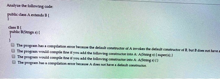 Analyze the following code:
public class A extends B 

class B 
public B(Strign s) 


The program has a compilation error because the default constructor of A invokes the default constructor of B, but B does not have a
The program would compile fine if you add the following constructor into A: A(String s) super(s);
The program would compile fine if you add the following constructor into A: A(String s) 
The program has a compilation error because A does not have a default constructor.