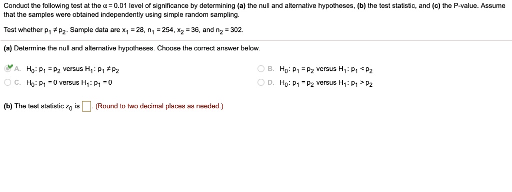Conduct the following test at the ? = 0.01 level of significance by determining (a) the null and alternative hypotheses, (b) the test statistic, and (c) the P-value. Assume that the samples were obtained independently using simple random sampling.
Test whether p1 ? p2. Sample data are x1 = 28, n1 = 254, x2 = 36, and n2 = 302.
(a) Determine the null and alternative hypotheses. Choose the correct answer below:
A. H0: p1 = p2 versus H1: p1 ? p2
B. H0: p1 = p2 versus H1: p1 < p2
C. H0: p1 = 0 versus H1: p1 ? 0
D. H0: p1 = p2 versus H1: p1 > p2
(b) The test statistic z0 is . (Round to two decimal places as needed.)