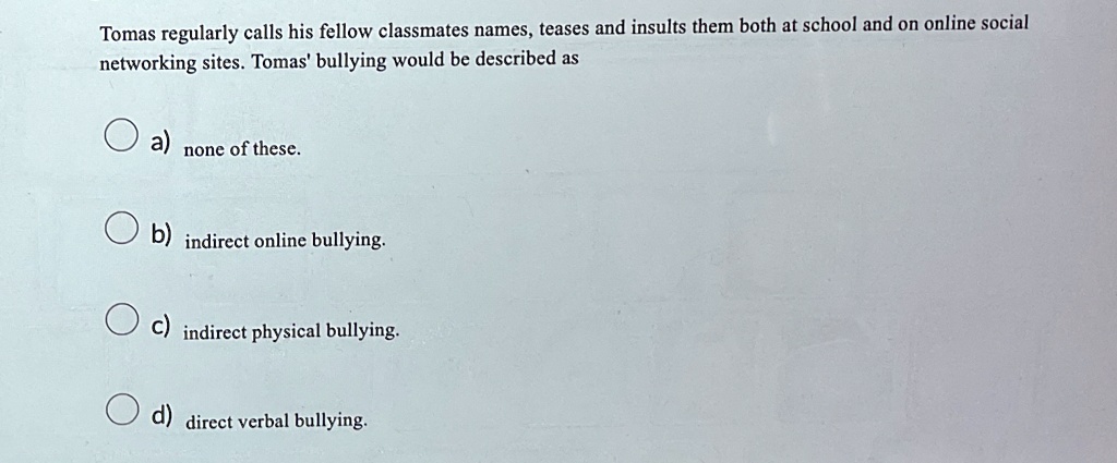 Tomas regularly calls his fellow classmates names, teases and insults them both at school and on online social
networking sites. Tomas' bullying would be described as
a) none of these.
b) indirect online bullying.
c) indirect physical bullying.
d) direct verbal bullying.