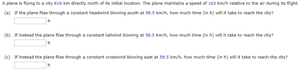 A plane is flying to a city 816 km directly north of its initial location. The plane maintains a speed of 163 km/h relative to the air during its flight.

(a) If the plane flies through a constant headwind blowing south at 58.5 km/h, how much time (in h) will it take to reach the city?
h

(b) If instead the plane flies through a constant tailwind blowing at 58.5 km/h, how much time (in h) will it take to reach the city?
h

(c) If instead the plane flies through a constant crosswind blowing east at 58.5 km/h, how much time (in h) will it take to reach the city?
h