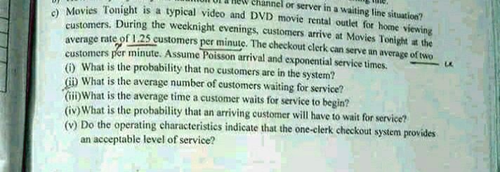 c) Movies Tonight is a typical video and DVD movie rental outlet for home viewing customers. During the weeknight evenings, customers arrive at Movies Tonight at the average rate of 1.25 customers per minute. The checkout clerk can serve an average of two customers per minute. Assume Poisson arrival and exponential service times.
(i) What is the probability that no customers are in the system?
(ii) What is the average number of customers waiting for service?
(iii) What is the average time a customer waits for service to begin?
(iv) What is the probability that an arriving customer will have to wait for service?
(v) Do the operating characteristics indicate that the one-clerk checkout system provides an acceptable level of service?