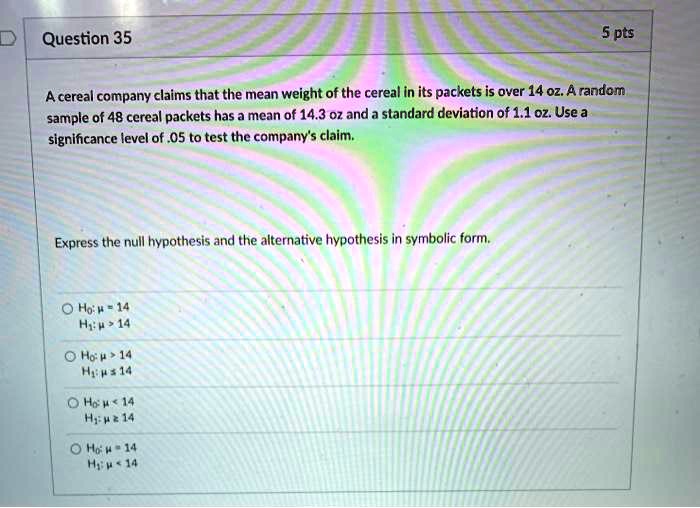 A cereal company claims that the mean weight of the cereal in its packets is over 14 oz. A random sample of 48 cereal packets has a mean of 14.3 oz and a standard deviation of 1.1 oz. Use a significance level of .05 to test the company's claim.
Express the null hypothesis and the alternative hypothesis in symbolic form.
H0: ? = 14
H1: ? > 14
H0: ? > 14
H1: ? ? 14
H0: ? < 14
H1: ? ? 14
H0: ? = 14
H1: ? < 14