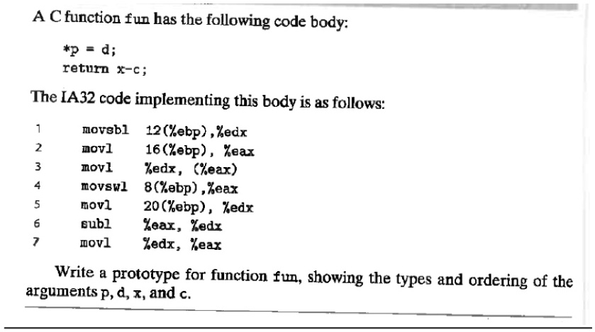 A C function fun has the following code body:
*p = d;
return x-c;
The IA32 code implementing this body is as follows:
movsbl 12(%ebp), %edx
movl 16(%ebp), %eax
movl %edx, (%eax)
movswl 8(%ebp), %eax
movl 20(%ebp), %edx
subl %eax, %edx
movl %edx, %eax
Write a prototype for function fun, showing the types and ordering of the
arguments p, d, x, and c.