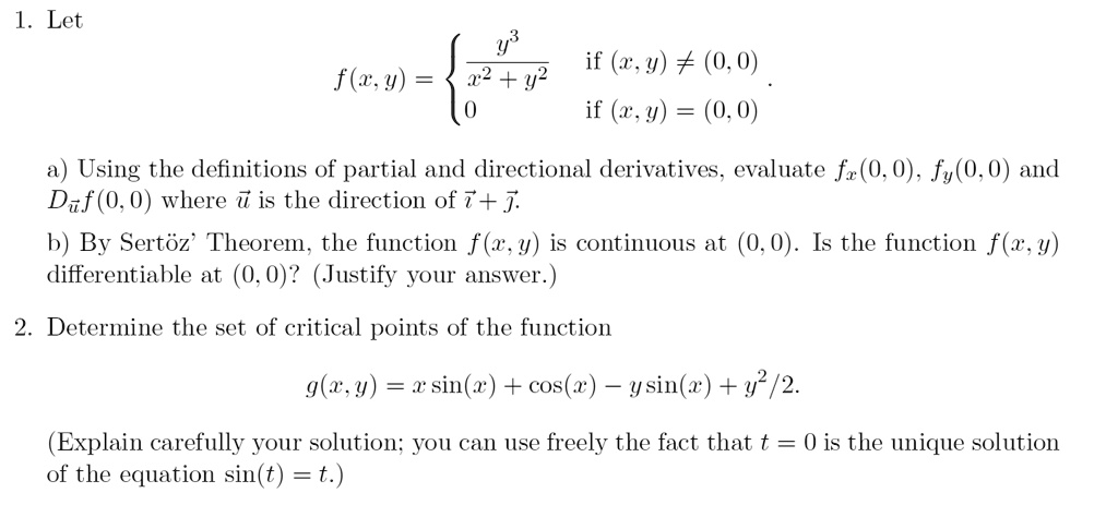1. Let f(x, y) =  y^3 / (x^2 + y^2) if (x, y) ? (0, 0); 0 if (x, y) = (0, 0) a) Using the definitions of partial and directional derivatives, evaluate fx(0, 0), fy(0, 0) and Du f(0, 0) where u? is the direction of i + j. b) By Sert%z' Theorem, the function f(x, y) is continuous at (0, 0). Is the function f(x, y) differentiable at (0, 0)? (Justify your answer.) 2. Determine the set of critical points of the function g(x, y) = x sin(x) + cos(x) - y sin(x) + y^2/2. (Explain carefully your solution; you can use freely the fact that t = 0 is the unique solution of the equation sin(t) = t.)