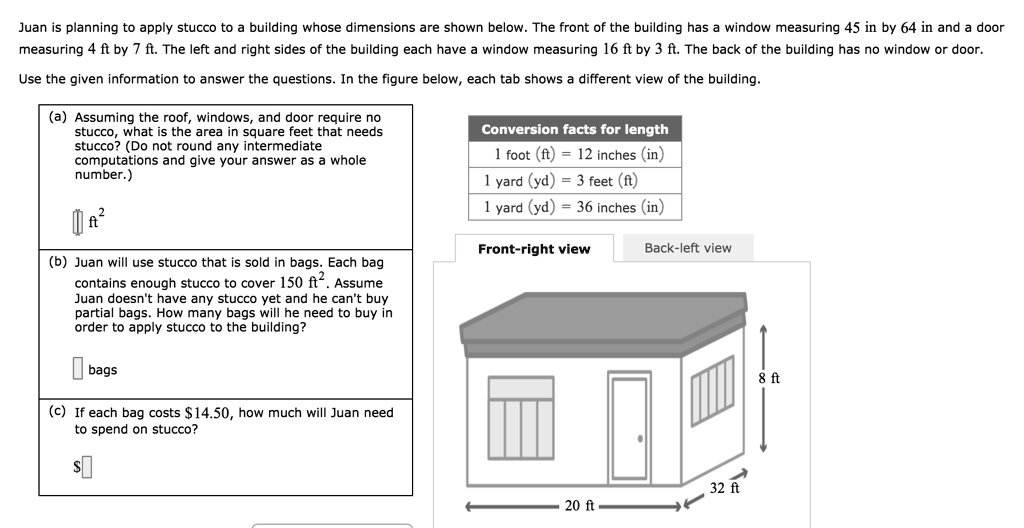 Juan is planning to apply stucco to a building whose dimensions are shown below. The front of the building has a window measuring 45 in by 64 in and a door measuring 4 ft by 7 ft. The left and right sides of the building each have a window measuring 16 ft by 3 ft. The back of the building has no window or door.
Use the given information to answer the questions. In the figure below, each tab shows a different view of the building.
(a) Assuming the roof, windows, and door require no stucco, what is the area in square feet that needs stucco? (Do not round any intermediate computations and give your answer as a whole number.)
oxed	ext   ft^2
(b) Juan will use stucco that is sold in bags. Each bag contains enough stucco to cover 150 ft^2. Assume Juan doesn't have any stucco yet and he can't buy partial bags. How many bags will he need to buy in order to apply stucco to the building?
oxed	ext  bags
(c) If each bag costs 14.50, how much will Juan need to spend on stucco?oxed	ext Conversion facts for length
1 foot (ft) = 12 inches (in)
1 yard (yd) = 3 feet (ft)
1 yard (yd) = 36 inches (in)
Front-right view
Back-left view
8 ft
32 ft
20 ft