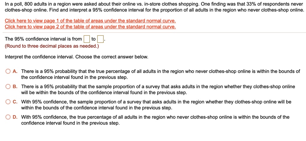 In a poll, 800 adults in a region were asked about their online vs. in-store clothes shopping. One finding was that 33% of respondents never clothes-shop online. Find and interpret a 95% confidence interval for the proportion of all adults in the region who never clothes-shop online.

Click here to view page 1 of the table of areas under the standard normal curve.
Click here to view page 2 of the table of areas under the standard normal curve.

The 95% confidence interval is from to .
(Round to three decimal places as needed.)

Interpret the confidence interval. Choose the correct answer below.

A. There is a 95% probability that the true percentage of all adults in the region who never clothes-shop online is within the bounds of the confidence interval found in the previous step.
B. There is a 95% probability that the sample proportion of a survey that asks adults in the region whether they clothes-shop online will be within the bounds of the confidence interval found in the previous step.
C. With 95% confidence, the sample proportion of a survey that asks adults in the region whether they clothes-shop online will be within the bounds of the confidence interval found in the previous step.
D. With 95% confidence, the true percentage of all adults in the region who never clothes-shop online is within the bounds of the confidence interval found in the previous step.
