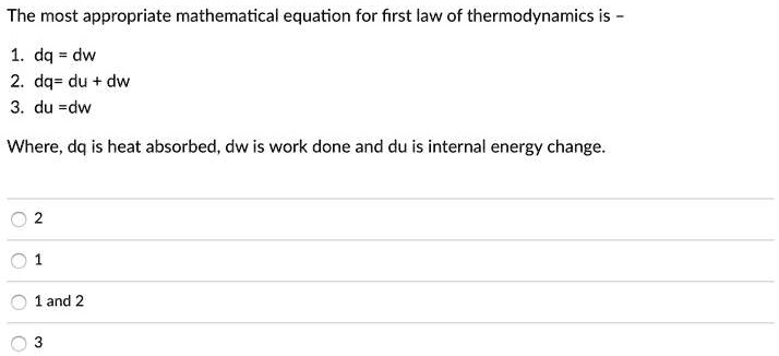 The most appropriate mathematical equation for first law of thermodynamics is -
1. dq = dw
2. dq= du + dw
3. du =dw
Where, dq is heat absorbed, dw is work done and du is internal energy change.
2
1
1 and 2
3
