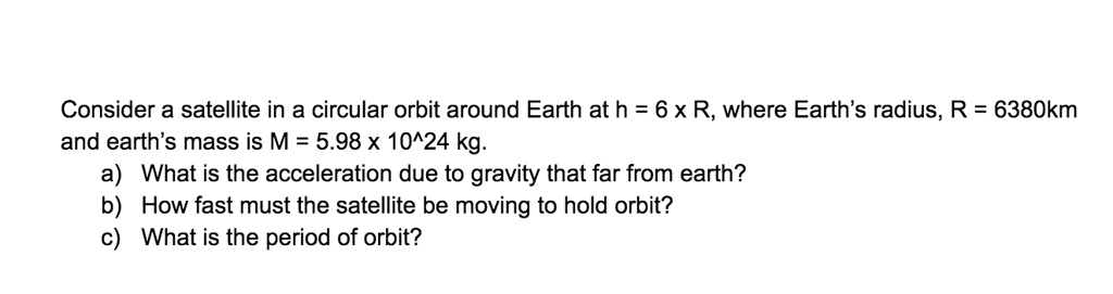 Consider a satellite in a circular orbit around Earth at h = 6 x R, where Earth’s radius, R = 6380km and earth’s mass is M = 5.98 x 10^24 kg.
a) What is the acceleration due to gravity that far from earth?
b) How fast must the satellite be moving to hold orbit?
c) What is the period of orbit?