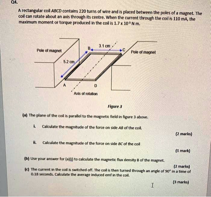 Q4.
A rectangular coil ABCD contains 220 turns of wire and is placed between the poles of a magnet. The coil can rotate about an axis through its centre. When the current through the coil is 110 mA, the maximum moment or torque produced in the coil is 1.7 x 10^-3 N m.

Pole of magnet
3.1 cm
B
C
Pole of magnet
5.2 cm
A
D
Axis of rotation
Figure 3

(a) The plane of the coil is parallel to the magnetic field in figure 3 above.
i. Calculate the magnitude of the force on side AB of the coil.
(2 marks)
ii. Calculate the magnitude of the force on side BC of the coil
(1 mark)

(b) Use your answer for (a)(i) to calculate the magnetic flux density B of the magnet.
(2 marks)

(c) The current in the coil is switched off. The coil is then turned through an angle of 90° in a time of 0.18 seconds. Calculate the average induced emf in the coil.
(3 marks)